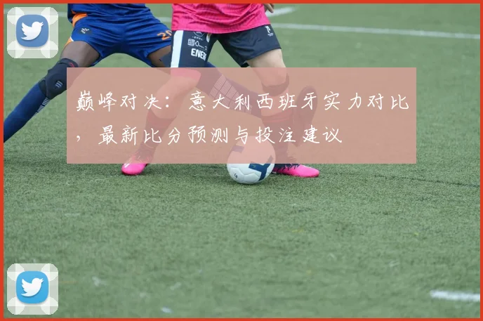 巅峰对决：意大利西班牙实力对比，最新比分预测与投注建议