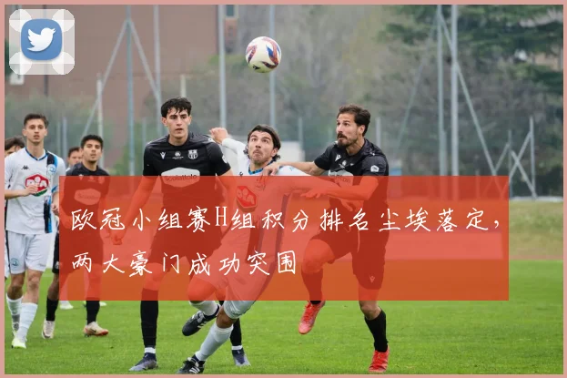 欧冠小组赛H组积分排名尘埃落定，两大豪门成功突围