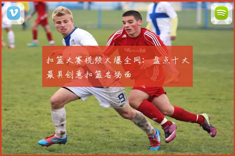 扣篮大赛视频火爆全网：盘点十大最具创意扣篮名场面