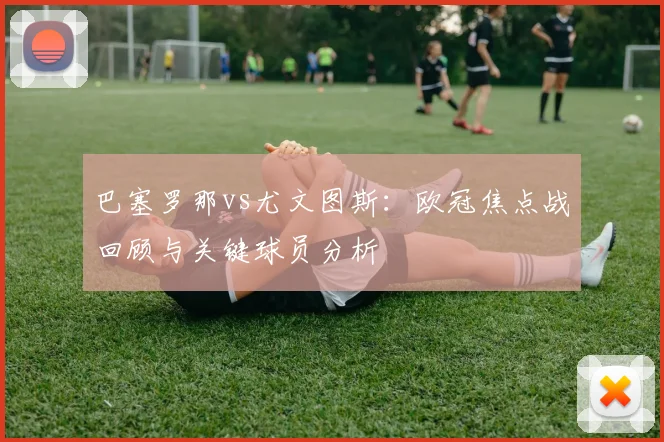 巴塞罗那vs尤文图斯：欧冠焦点战回顾与关键球员分析