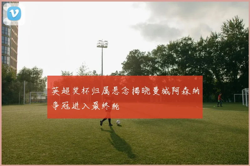 英超奖杯归属悬念揭晓曼城阿森纳争冠进入最终轮