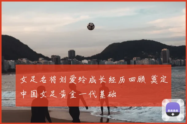 女足名将刘爱玲成长经历回顾 奠定中国女足黄金一代基础
