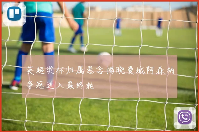 英超奖杯归属悬念揭晓曼城阿森纳争冠进入最终轮