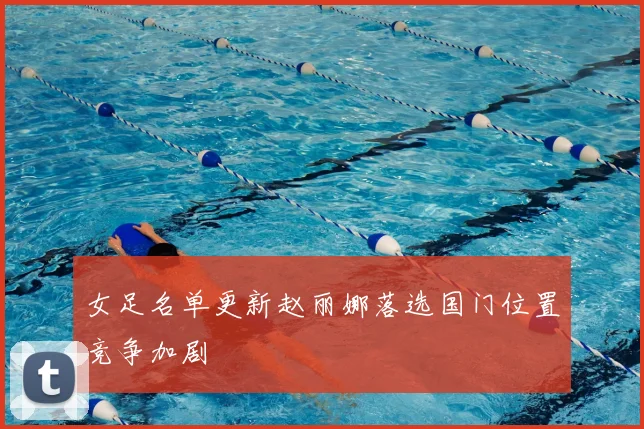 女足名单更新赵丽娜落选国门位置竞争加剧