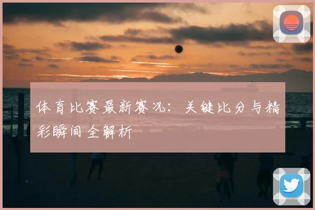 体育比赛最新赛况：关键比分与精彩瞬间全解析